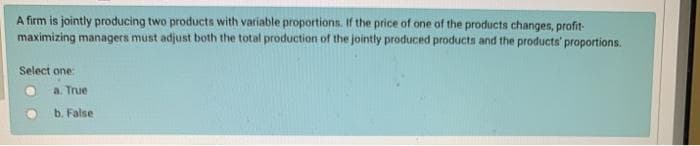 A firm is jointly producing two products with variable proportions. If the price of one of the products changes, profit
maximizing managers must adjust both the total production of the jointly produced products and the products' proportions.
Select one:
a. True
b. False
