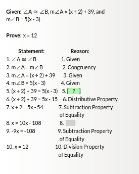 Given: ZA ZB, mZA = (x + 2) + 39, and
m/B=5(x-3)
Prove: x = 12
Statement:
1. ZA ZB
2.m<A=m<B
3.m<A = (x+2)+39
4.m/B=5(x-3)
8.x = 10x - 108
9.-9x=-108
Reason:
10.x = 12
1. Given
2. Congruency
3. Given
5. (x+2)+39= 5(x-3) 5.[?]
6. (x+2)+39=5x-15
7.x = 2 = 5x-54
4. Given
6. Distributive Property
7. Subtraction Property
of Equality
8.
9. Subtraction Property
of Equality
10. Division Property
of Equality