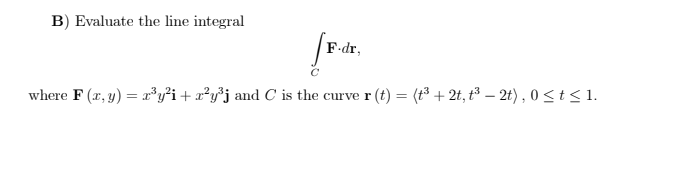 B) Evaluate the line integral
F-dr,
where F (x, y) = r³y²i + x²y³j and C is the curve r (t) = (t³ + 2t, t³ – 2t) , 0<t<1.
