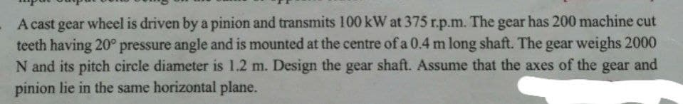 A cast gear wheel is driven by a pinion and transmits 100 kW at 375 r.p.m. The gear has 200 machine cut
teeth having 20° pressure angle and is mounted at the centre of a 0.4 m long shaft. The gear weighs 2000
N and its pitch circle diameter is 1.2 m. Design the gear shaft. Assume that the axes of the gear and
pinion lie in the same horizontal plane.
