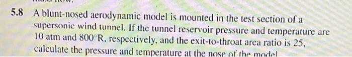 5.8 A blunt-nosed aerodynamic model is mounted in the test section of a
supersonic wind tunnel. If the tunnel reservoir pressure and temperature are
10 atm and 800°R, respectively, and the exit-to-throat area ratio is 25,
calculate the pressure and temperature at the nose of the model
