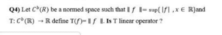 Q4) Let C(R) be a normed space such that || f - sup{ Ifl,x E R}and
T: C (R)
-R define Tf)-If I. Is T linear operator ?
