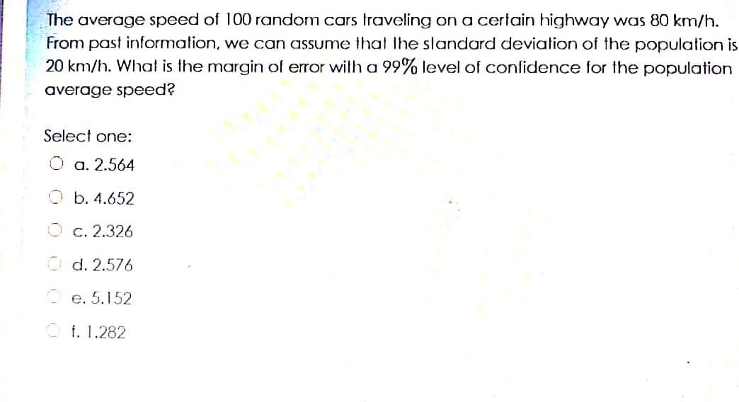 The average speed of 100 random cars traveling on a cerlain highway was 80 km/h.
From past information, we can assume that Ihe standard deviation of the population is
20 km/h. What is the margin of error wilth a 99% level of confidence for the population
average speed?
Select one:
O a. 2.564
b. 4.652
O c. 2.326
O d. 2.576
Ce. 5.152
O f. 1.282
