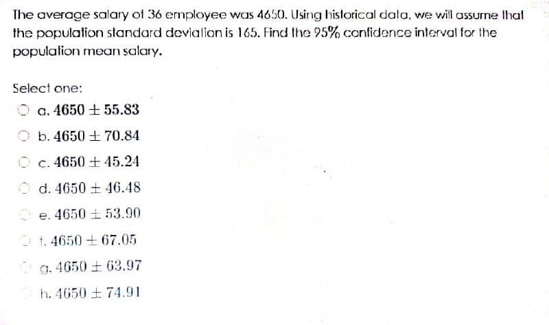 The average salary of 36 employee was 4650. Using historical data, we will assume that
the population standard devialion is 165. Find the 95% confidence interval for the
population mean salary.
Select one:
O a. 4650 + 55.83
O b. 4650 + 70.84
O c. 4650 + 45.24
O d. 4650 + 46.48
O e. 4650 ± 53.90
1. 4650 + 67.05
g. 4650 63.97
h. 4650 74.91
