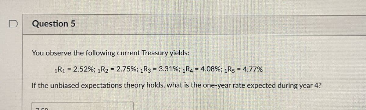 Question 5
You observe the following current Treasury yields:
1R1 = 2.52%; 1R2 = 2.75%; 1R3 = 3.31%; 1R4 = 4.08%; 1R5 = 4.77%
If the unbiased expectations theory holds, what is the one-year rate expected during year 4?