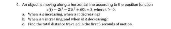 4. An object is moving along a horizontal line according to the position function
s(t) = 2t³ - 21t² + 60t +3, where t > 0.
a. When is s increasing, when is it decreasing?
b. When is v increasing, and when is it decreasing?
c. Find the total distance traveled in the first 5 seconds of motion.