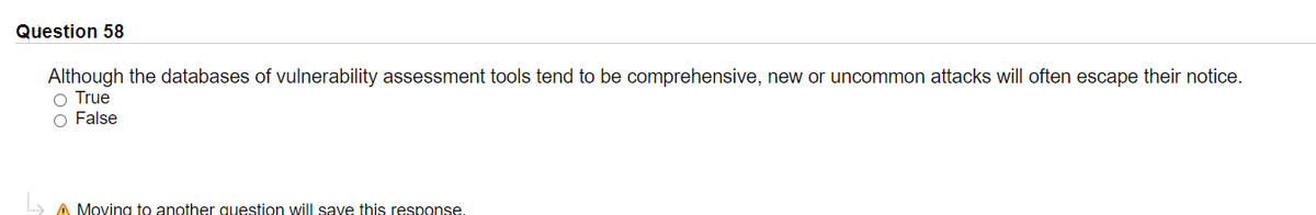 Question 58
Although the databases of vulnerability assessment tools tend to be comprehensive, new or uncommon attacks will often escape their notice.
O True
O False
A Moving to another question will save this response.
