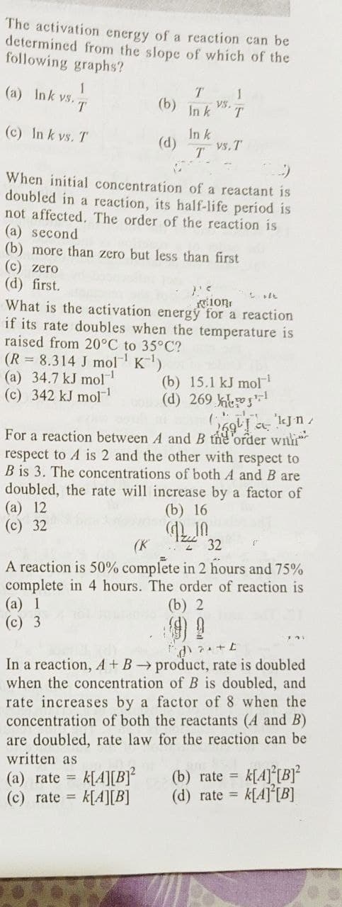 The activation energy of a reaction can be
determined from the slope of which of the
following graphs?
(a) Ink vs.
1
T
(b)
T 1
VS.
In k
T
(c) In k vs. T
In k
(d)
vs. T
T
C
When initial concentration of a reactant is
doubled in a reaction, its half-life period is
not affected. The order of the reaction is
(a) second
(b) more than zero but less than first
(c) zero
(d) first.
1'5
Loft
tion
What is the activation energy for a reaction
if its rate doubles when the temperature is
raised from 20°C to 35°C?
(R = 8.314 J mol¹ K-¹)
(a) 34.7 kJ mol™¹
(c) 342 kJ mol
(b) 15.1 kJ mol¹
1
(d) 269
1-1-t
ngha 'kJnz
For a reaction between A and B the order with
respect to A is 2 and the other with respect to
B is 3. The concentrations of both A and B are
doubled, the rate will increase by a factor of
(a) 12
(c) 32
(b) 16
(K
2
32
A reaction is 50% complete in 2 hours and 75%
complete in 4 hours. The order of reaction is
(a) 1
(b) 2
(c) 3
da+t
In a reaction, A + B → product, rate is doubled
when the concentration of B is doubled, and
rate increases by a factor of 8 when the
concentration of both the reactants (A and B)
are doubled, rate law for the reaction can be
written as
(a) rate = k[A][B]²
(c) rate = k[A][B]
(b) rate = K[4][B]²
(d) rate = k[A] [B]