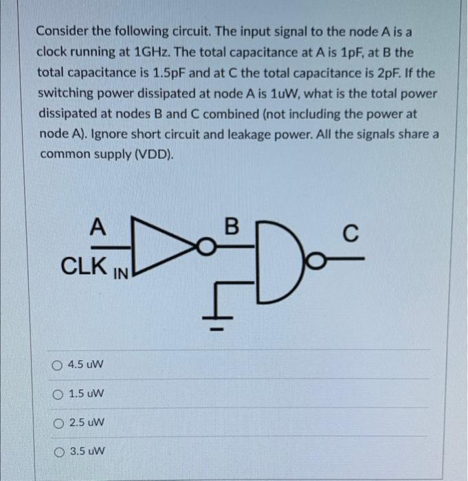 Consider the following circuit. The input signal to the node A is a
clock running at 1GHZ. The total capacitance at A is 1pF, at B the
total capacitance is 1.5pF and at C the total capacitance is 2pF. If the
switching power dissipated at node A is 1uW, what is the total power
dissipated at nodes B and C combined (not including the power at
node A). Ignore short circuit and leakage power. All the signals share a
common supply (VDD).
A
В
CLK IN
O 4.5 uW
O 1.5 uW
O 2.5 uW
O 3.5 uw
