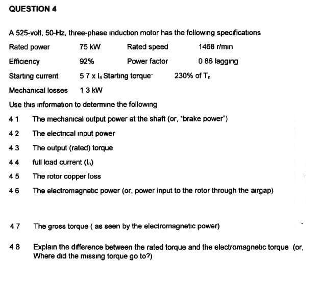 QUESTION 4
A 525-volt, 50-Hz, three-phase induction motor has the following specifications
Rated power
75 kW
Rated speed
1468 r/min
Efficiency
92%
Power factor
0 86 lagging
Startıng current
57 x In Starting torque
230% of Tn
Mechanical losses
13 kW
Use this information to determine the following
41
The mechanical output power at the shaft (or, "brake power")
42
The electrical input power
43
The output (rated) torque
44
full load current (l.)
45
The rotor copper loss
46
The electromagnetic power (or, power input to the rotor through the airgap)
47
The gross torque ( as seen by the electromagnetic power)
48
Explain the difference between the rated torque and the electromagnetic torque (or,
Where did the mıssıng torque go to?)
