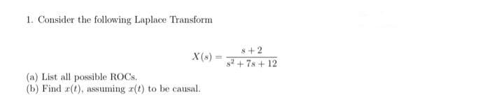 1. Consider the following Laplace Transform
s+2
X(s):
%3D
s2 + 7s + 12
(a) List all possible ROCS.
(b) Find r(t), assuming r(t) to be causal.
