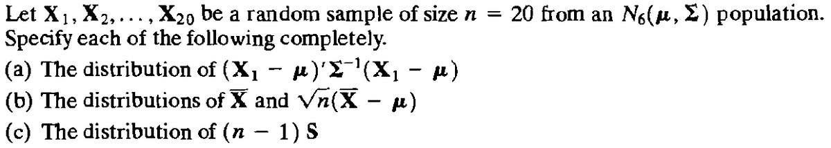 Let X₁, X₂,..., X20 be a random sample of size n = 20 from an No(μ, Σ) population.
Specify each of the following completely.
µ)'Σ¯¹(X₁ μ)
(a) The distribution of (X₁
(b) The distributions of X and √ñ(X – µ)
(c) The distribution of (n − 1) S
-