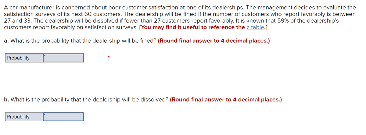 A car manufacturer is concerned about poor customer satisfaction at one of its dealerships. The management decides to evaluate the
satisfaction surveys of its next 60 customers. The dealership will be fined if the number of customers who report favorably is between
27 and 33. The dealership will be dissolved if fewer than 27 customers report favorably. It is known that 59% of the dealership's
customers report favorably on satisfaction surveys. [You may find it useful to reference the z table.]
a. What is the probability that the dealership will be fined? (Round final answer to 4 decimal places.)
Probability
b. What is the probability that the dealership will be dissolved? (Round final answer to 4 decimal places.)
Probability