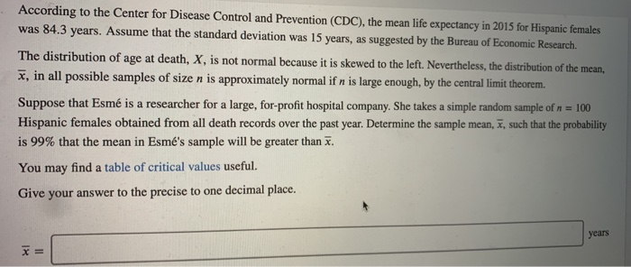 According to the Center for Disease Control and Prevention (CDC), the mean life expectancy in 2015 for Hispanic females
was 84.3 years. Assume that the standard deviation was 15 years, as suggested by the Bureau of Economic Research.
The distribution of age at death, X, is not normal because it is skewed to the left. Nevertheless, the distribution of the mean,
x, in all possible samples of size n is approximately normal if n is large enough, by the central limit theorem.
Suppose that Esmé is a researcher for a large, for-profit hospital company. She takes a simple random sample of n = 100
Hispanic females obtained from all death records over the past year. Determine the sample mean, x, such that the probability
is 99% that the mean in Esmé's sample will be greater than x.
You may find a table of critical values useful.
Give your answer to the precise to one decimal place..
x =
years