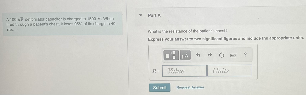 A 100 μF defibrillator capacitor is charged to 1500 V. When
fired through a patient's chest, it loses 95% of its charge in 40
ms.
Part A
What is the resistance of the patient's chest?
Express your answer to two significant figures and include the appropriate units.
R =
Submit
μÃ
Value
Request Answer
Units
www
?