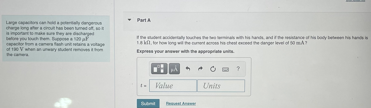 Large capacitors can hold a potentially dangerous
charge long after a circuit has been turned off, so it
is important to make sure they are discharged
before you touch them. Suppose a 120 μF
capacitor from a camera flash unit retains a voltage
of 190 V when an unwary student removes it from
the camera.
Part A
If the student accidentally touches the two terminals with his hands, and if the resistance of his body between his hands is
1.8 km, for how long will the current across his chest exceed the danger level of 50 mA?
Express your answer with the appropriate units.
t =
μA
Value
Submit
Request Answer
Units
BwWwwWw ?