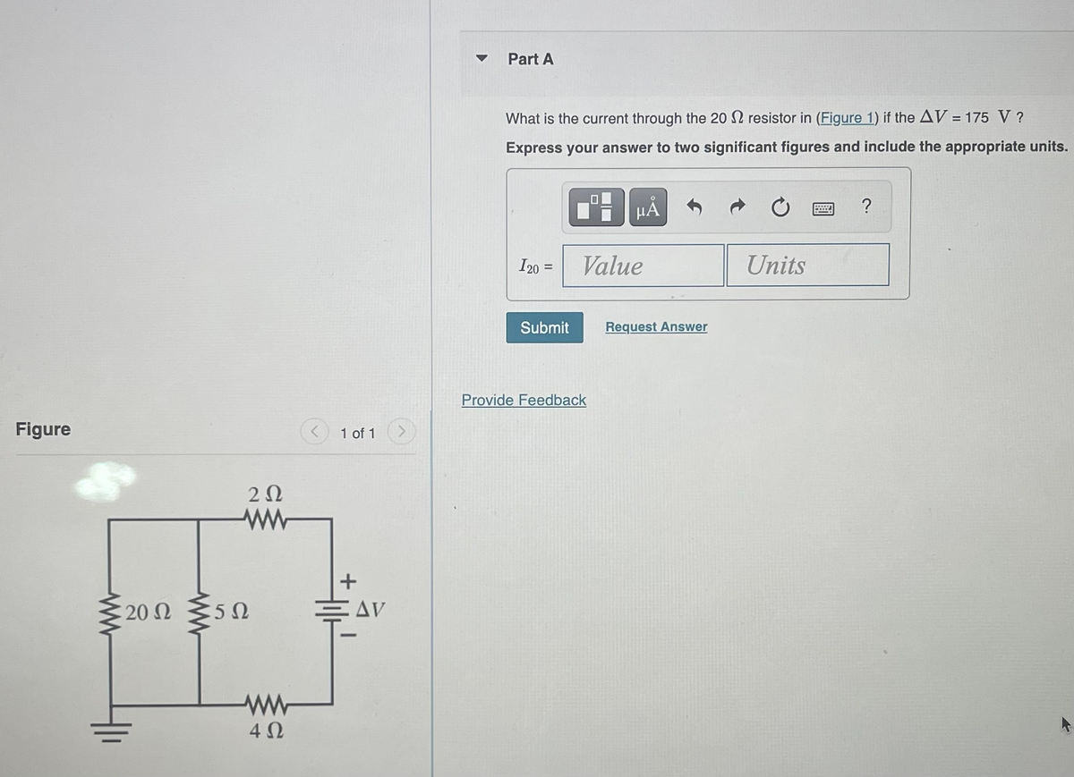 Figure
www
20 Ω
www
202
ww
5Ω
www
4 Ω
1 of 1
+
AV
Part A
What is the current through the 202 resistor in (Figure 1) if the AV = 175 V ?
Express your answer to two significant figures and include the appropriate units.
I20 =
Submit
μÅ
Value
Provide Feedback
Request Answer
Units
?