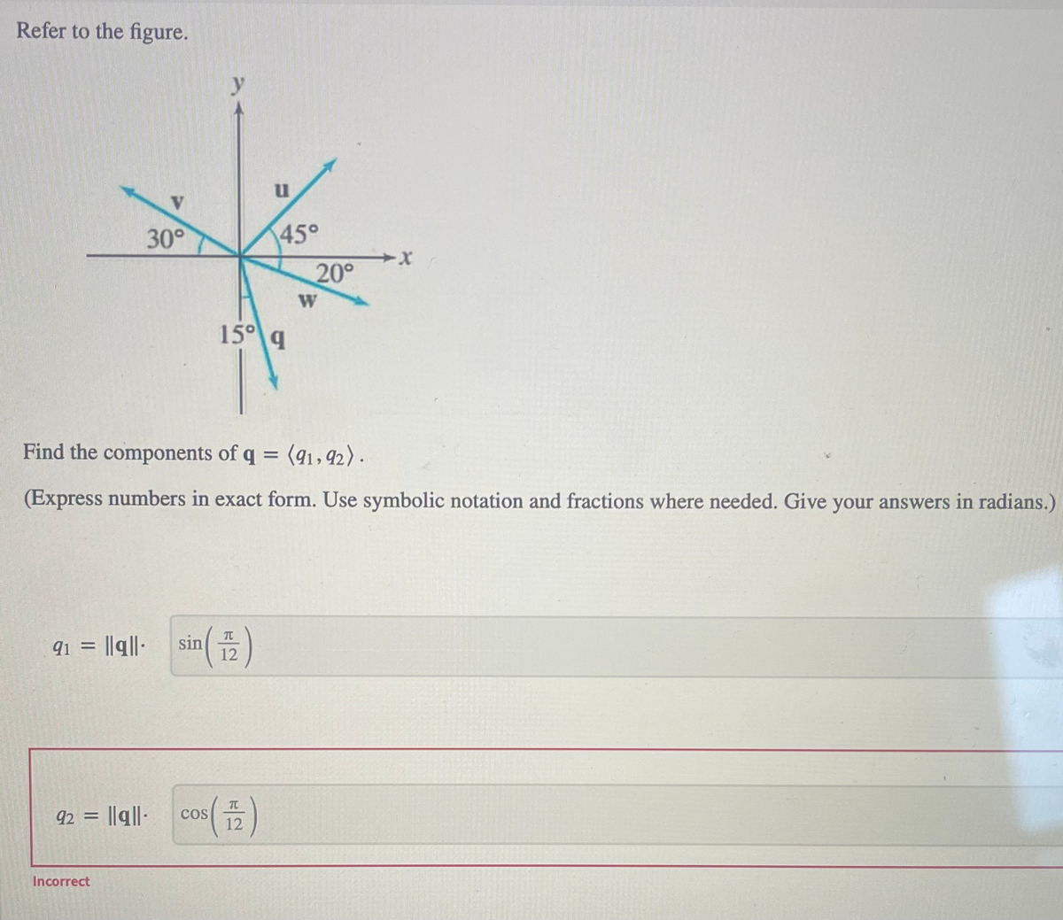 Refer to the figure.
30°
91 = ||q||. sin
Incorrect
92 = ||ql|- COS
u
15⁰ q
70
12
(12)
45°
Find the components of q = (91, 92).
(Express numbers in exact form. Use symbolic notation and fractions where needed. Give your answers in radians.)
20°
W
-X