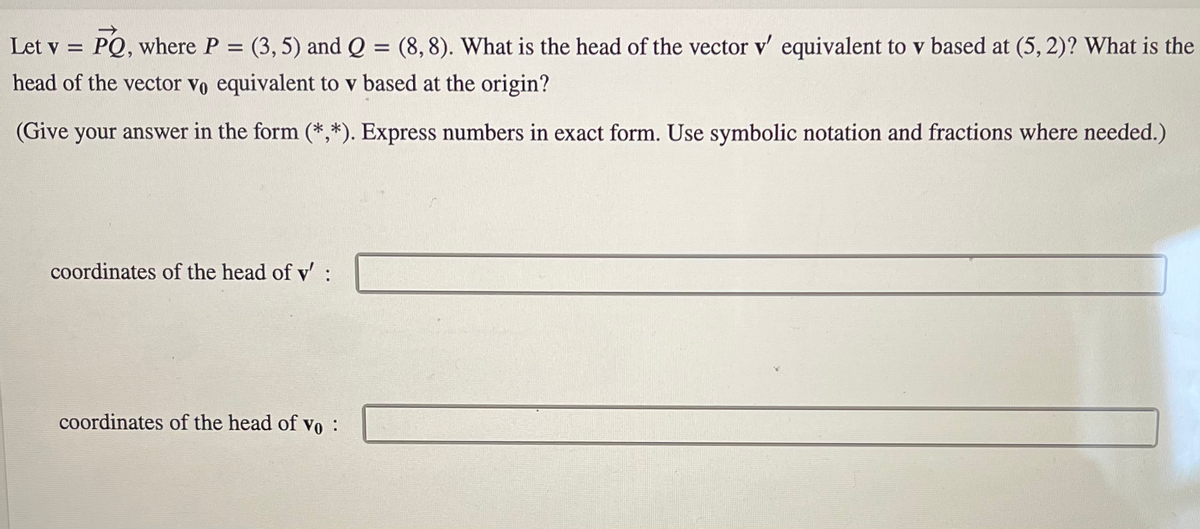 Let v = PQ, where P = (3, 5) and Q = (8,8). What is the head of the vector v' equivalent to v based at (5,2)? What is the
head of the vector vo equivalent to v based at the origin?
(Give your answer in the form (*,*). Express numbers in exact form. Use symbolic notation and fractions where needed.)
coordinates of the head of v' :
coordinates of the head of vo :