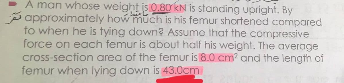 A man whose weight is 0.80 KN is standing upright. By
Papproximately how much is his femur shortened compared
to when he is tying down? Assume that the compressive
force on each femur is about half his weight. The average
cross-section area of the femur is 8.0 cm² and the length of
femur when lying down is 43.0cm
