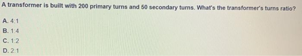 A transformer is built with 200 primary turns and 50 secondary turns. What's the transformer's turns ratio?
A. 4:1
B. 1:4
C. 1.2
D. 2:1
