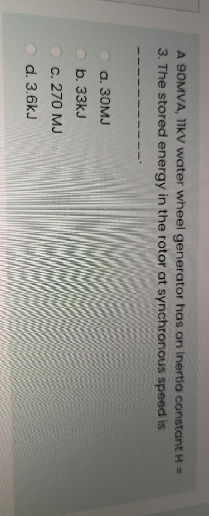A 90MVA, 11KV water wheel generator has an inertia constant H =
3. The stored energy in the rotor at synchronous speed is
a. 30MJ
b. 33kJ
c. 270 MJ
O d. 3.6kJ
