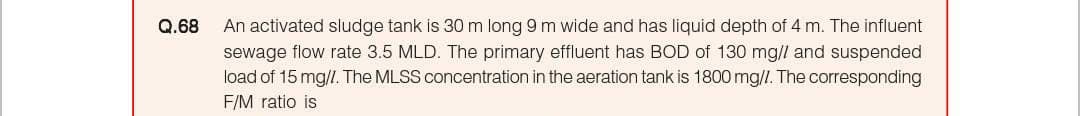 Q.68
An activated sludge tank is 30 m long 9 m wide and has liquid depth of 4 m. The influent
sewage flow rate 3.5 MLD. The primary effluent has BOD of 130 mg/l and suspended
load of 15 mg/l. The MLSS concentration in the aeration tank is 1800 mg/l. The corresponding
F/M ratio is
