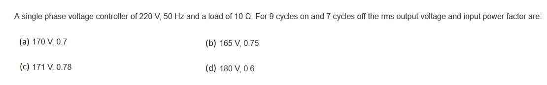 A single phase voltage controller of 220 V, 50 Hz and a load of 10 Q. For 9 cycles on and 7 cycles off the rms output voltage and input power factor are:
(a) 170 V, 0.7
(b) 165 V, 0.75
(c) 171 V, 0.78
(d) 180 V, 0.6
