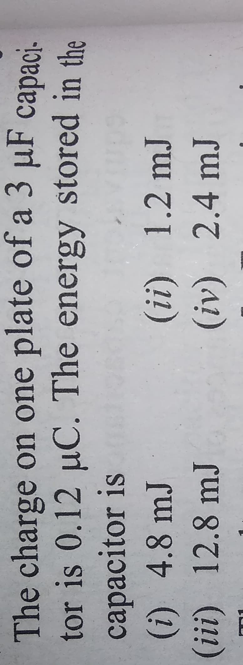 The charge on one plate of a 3 µF capaci-
tor is 0.12 uC. The energy stored in the
capacitor is
(i) 4.8 mJ
(iii) 12.8 mJ
(ii)
1.2mJ
(iv)
2.4mJ
(42)
