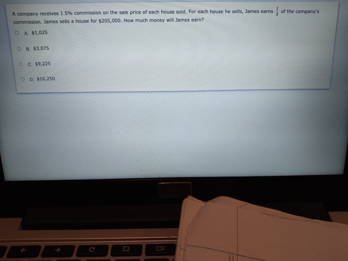 of the company's
A company receives 1.5% commission on the sale price of each house sold. For each house he sells, James earns
commission. James sells a house for $205,000. How much money will James earn?
O A. $1,025
O B. $3,075
O C. $9,225
O D. $10,250
