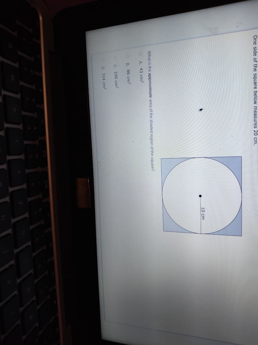 One side of the square below measures 20 cm.
10 cm
What is the approximate area of the shaded region of the square?
A. 43 cm2
B. 86 cm2
C. 100 cm2
D. 314 cm2
