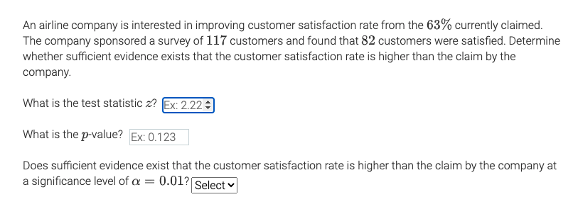 An airline company is interested in improving customer satisfaction rate from the 63% currently claimed.
The company sponsored a survey of 117 customers and found that 82 customers were satisfied. Determine
whether sufficient evidence exists that the customer satisfaction rate is higher than the claim by the
company.
What is the test statistic z? Ex: 2.22
What is the p-value? Ex: 0.123
Does sufficient evidence exist that the customer satisfaction rate is higher than the claim by the company at
a significance level of a
0.01?
Select v
