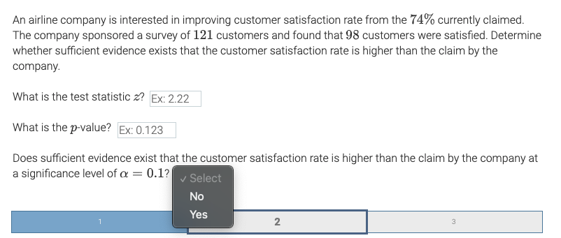 An airline company is interested in improving customer satisfaction rate from the 74% currently claimed.
The company sponsored a survey of 121 customers and found that 98 customers were satisfied. Determine
whether sufficient evidence exists that the customer satisfaction rate is higher than the claim by the
company.
What is the test statistic z? Ex: 2.22
What is the p-value? Ex: 0.123
Does sufficient evidence exist that the customer satisfaction rate is higher than the claim by the company at
a significance level of a = 0.1?
Select
No
Yes
3
2.
