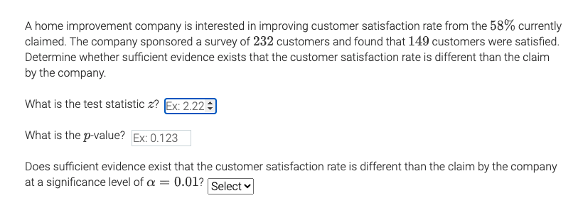 A home improvement company is interested in improving customer satisfaction rate from the 58% currently
claimed. The company sponsored a survey of 232 customers and found that 149 customers were satisfied.
Determine whether sufficient evidence exists that the customer satisfaction rate is different than the claim
by the company.
What is the test statistic z? Ex: 2.22
What is the p-value? Ex: 0.123
Does sufficient evidence exist that the customer satisfaction rate is different than the claim by the company
at a significance level of a = 0.01? Select v
