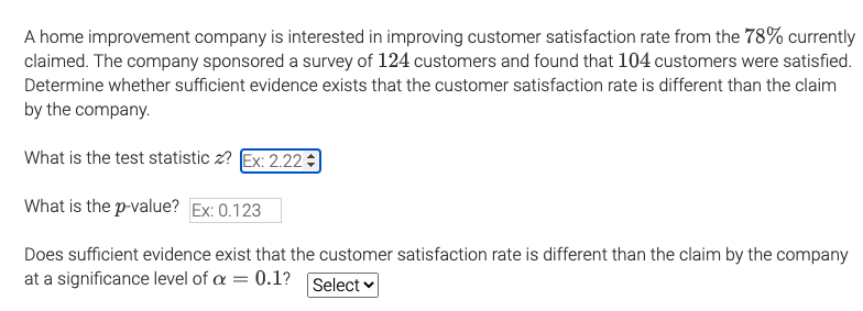 A home improvement company is interested in improving customer satisfaction rate from the 78% currently
claimed. The company sponsored a survey of 124 customers and found that 104 customers were satisfied.
Determine whether sufficient evidence exists that the customer satisfaction rate is different than the claim
by the company.
What is the test statistic z? Ex: 2.22
What is the p-value? Ex: 0.123
Does
ficient evidence exist that the customer satisfaction rate
different than the claim by the company
at a significance level of a = 0.1?
Select
