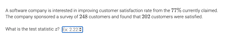 A software company is interested in improving customer satisfaction rate from the 77% currently claimed.
The company sponsored a survey of 248 customers and found that 202 customers were satisfied.
What is the test statistic z? Ex: 2.22
