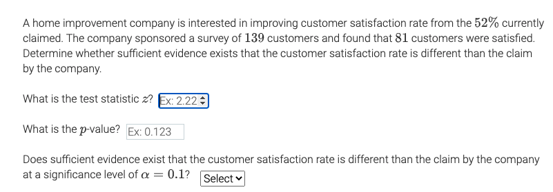 A home improvement company is interested in improving customer satisfaction rate from the 52% currently
claimed. The company sponsored a survey of 139 customers and found that 81 customers were satisfied.
Determine whether sufficient evidence exists that the customer satisfaction rate is different than the claim
by the company.
What is the test statistic z? Ex: 2.22
What is the p-value? Ex: 0.123
Does sufficient evidence exist that the customer satisfaction rate is different than the claim by the company
at a significance level of a = 0.1? Select v
