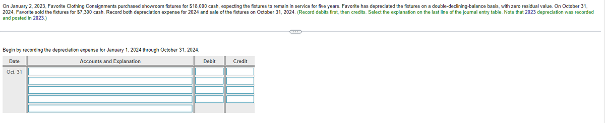 On January 2, 2023, Favorite Clothing Consignments purchased showroom fixtures for $18,000 cash, expecting the fixtures to remain in service for five years. Favorite has depreciated the fixtures on a double-declining-balance basis, with zero residual value. On October 31,
2024, Favorite sold the fixtures for $7,300 cash. Record both depreciation expense for 2024 and sale of the fixtures on October 31, 2024. (Record debits first, then credits. Select the explanation on the last line of the journal entry table. Note that 2023 depreciation was recorded
and posted in 2023.)
Begin by recording the depreciation expense for January 1, 2024 through October 31, 2024.
Accounts and Explanation
Date
Oct. 31
Debit
Credit
C