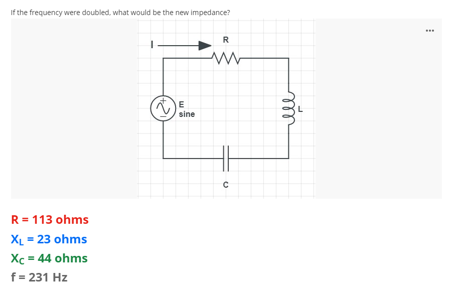 If the frequency were doubled, what would be the new impedance?
...
R
E
sine
R = 113 ohms
XL = 23 ohms
Xc = 44 ohms
f = 231 Hz
