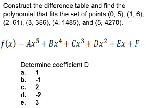 Construct the difference table and find the
polynomial that fits the set of points (0, 5), (1, 6),
(2, 61), (3, 386), (4, 1485), and (5, 4270).
f (x) = Ax5 + Bx* + Cx³ + Dx² + Ex + F
Determine coefficient D
а. 1
b.
-1
2
с.
d.
3
-2
е.
