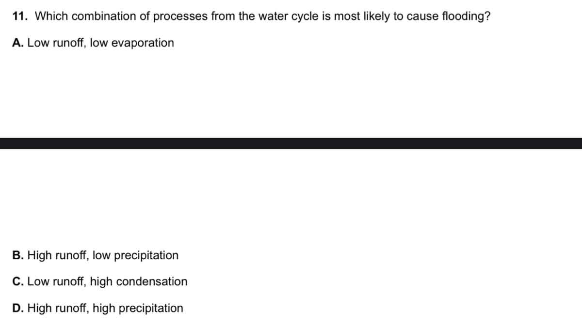 11. Which combination of processes from the water cycle is most likely to cause flooding?
A. Low runoff, low evaporation
B. High runoff, low precipitation
C. Low runoff, high condensation
D. High runoff, high precipitation
