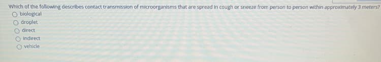 Which of the following describes contact transmission of microorganisms that are spread in cough or sneeze from person to person within approximately 3 meters?
O biological
O droplet
O direct
O indirect
O vehicle
