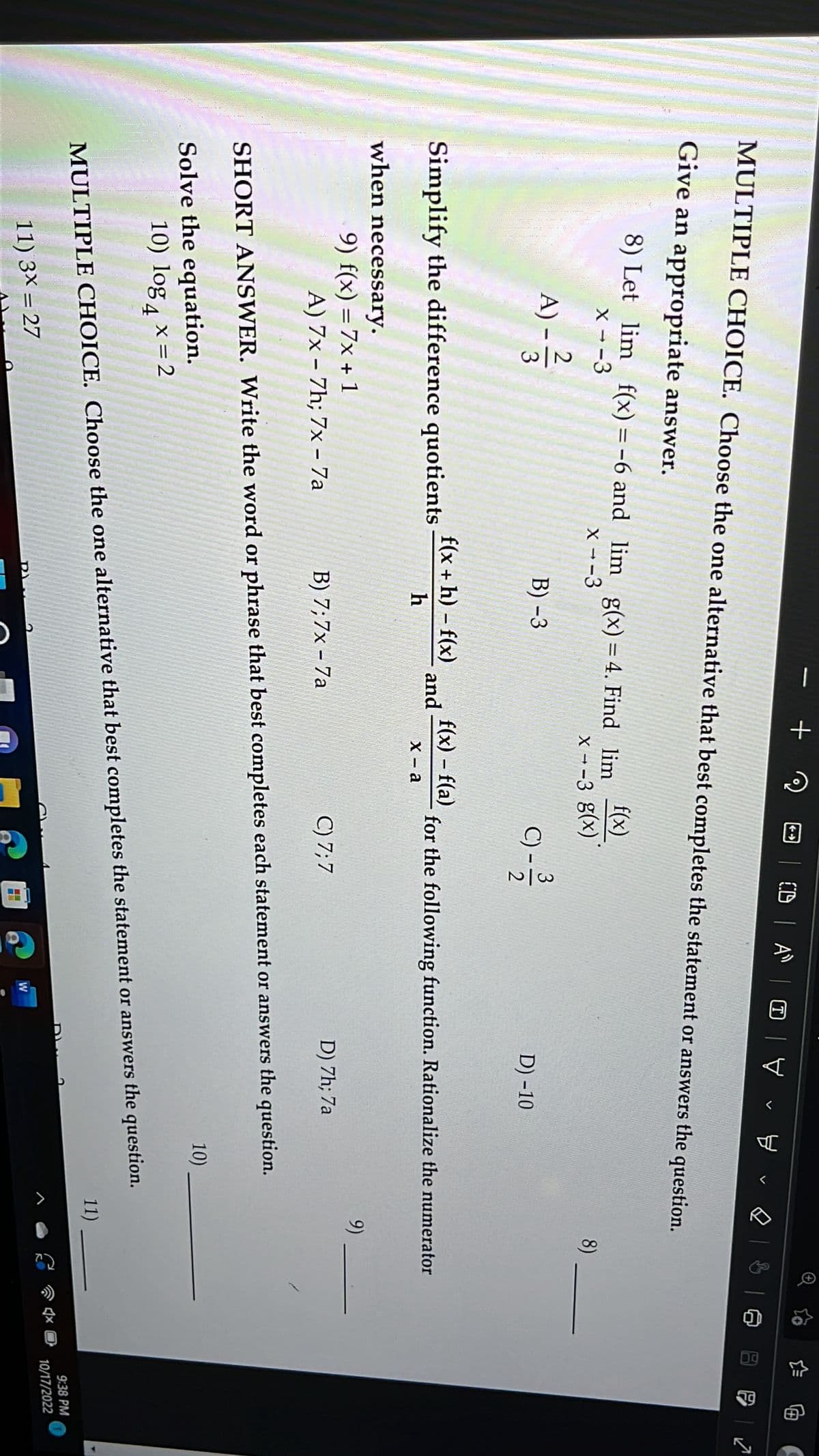 **Multiple Choice Section**

**Choose the one alternative that best completes the statement or answers the question.**

8) Let \(\lim_{x \to -3} f(x) = -6\) and \(\lim_{x \to -3} g(x) = 4\). Find \(\lim_{x \to -3} \frac{f(x)}{g(x)}\).

- A) \(-\frac{2}{3}\)
- B) \(-3\)
- C) \(-\frac{3}{2}\)
- D) \(-10\)

---

**Short Answer Section**

**Simplify the difference quotients when necessary.**

9) \(f(x) = 7x + 1\)

- **Options:**
  - A) \(7x - 7h; 7x - 7a\)
  - B) \(7x - 7a\)
  - C) 7, 7
  - D) 7h, 7a

---

**Solve the equation.**

10) \(\log_4 x = 2\)

---

11) \(3x = 27\)