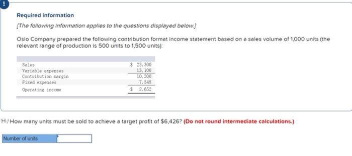 Required information
[The following information applies to the questions displayed below.]
Oslo Company prepared the following contribution format income statement based on a sales volume of 1,000 units (the
relevant range of production is 500 units to 1,500 units):
Sales
Variable expenses
Contribution margin
Fixed expenses
Operating income
$ 23,300
13, 100
10, 200
7.548
$ 2.652
H/How many units must be sold to achieve a target profit of $6,426? (Do not round intermediate calculations.)
Number of units