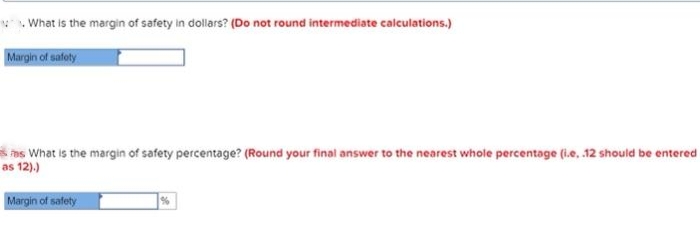 What is the margin of safety in dollars? (Do not round intermediate calculations.)
Margin of safety
mas What is the margin of safety percentage? (Round your final answer to the nearest whole percentage (i.e. .12 should be entered
as 12).)
Margin of safety
%