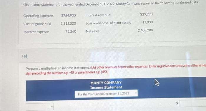 In its income statement for the year ended December 31, 2022, Monty Company reported the following condensed data.
Operating expenses
Cost of goods sold
Interest expense
(a)
$754,930
1,313,500
72,260
Interest revenue
Loss on disposal of plant assets
Net sales
MONTY COMPANY
Income Statement
For the Year Ended December 31, 2022
$29.990
V
17,830
Prepare a multiple-step income statement. (List other revenues before other expenses. Enter negative amounts using either a neg
sign preceding the number e.g.-45 or parentheses e.g. (45).)
2,408,200
2