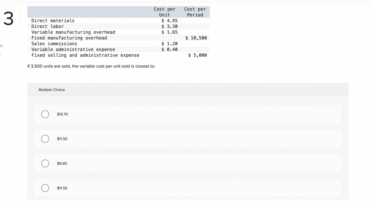3
Dis
=
Direct materials
Direct labor
Variable manufacturing overhead
Fixed manufacturing overhead
Sales commissions
Variable administrative expense
Fixed selling and administrative expense
If 3,500 units are sold, the variable cost per unit sold is closest to:
Multiple Choice
$15.70
$11.50
$9.90
Cost per
Unit
$11.55
$4.95
$ 3.30
$ 1.65
$ 1.20
$ 0.40
Cost per
Period
$ 10,500
$ 5,000