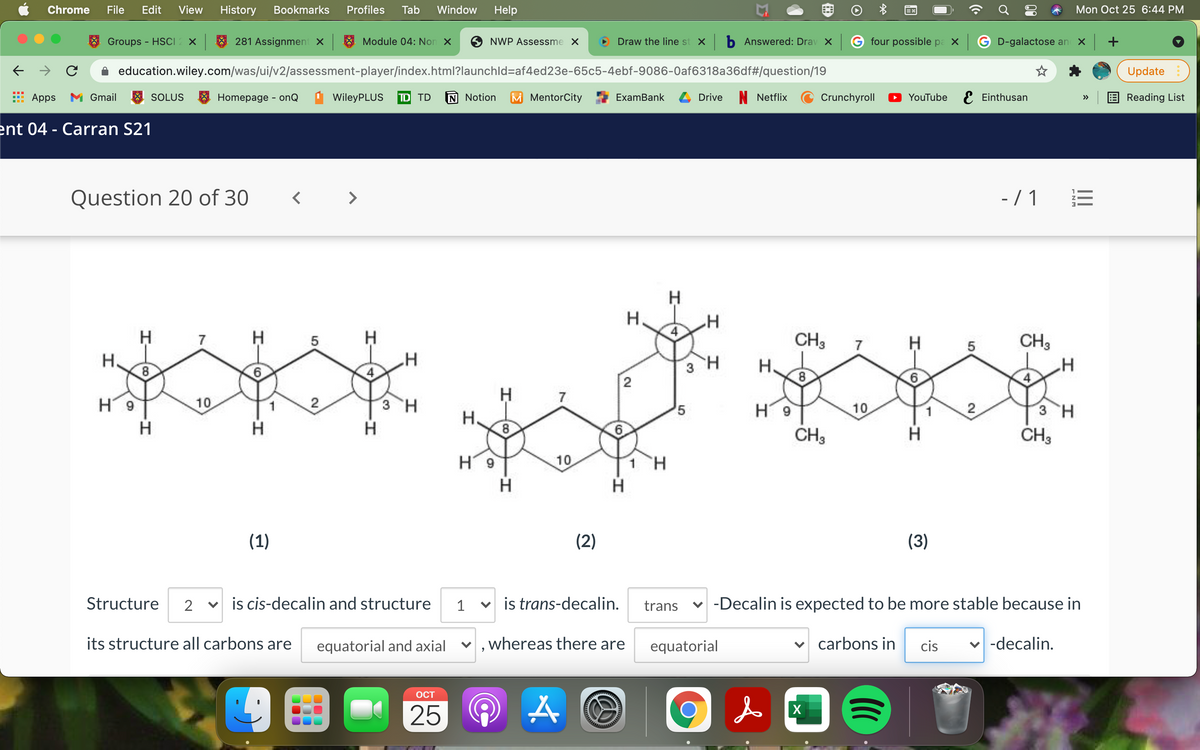 Chrome
File
Edit
View
History
Bookmarks
Profiles
Tab
Window
Help
Mon Oct 25 6:44 PM
Groups - HSCI2 ×
281 Assignment X
Module 04: Non X
NWP Assessme X
Draw the line st x b Answered: Drav X G four possible pa x
G D-galactose an
education.wiley.com/was/ui/v2/assessment-player/index.html?launchld=af4ed23e-65c5-4ebf-9086-0af6318a36df#/question/19
Update
Apps
M Gmail
SOLUS
8 Homepage - onQ
WileyPLUS
TD TD
N Notion
M MentorCity
ExamBank
Drive
N Netflix
Crunchyroll
YouTube E Einthusan
Reading List
>>
ent 04 - Carran S21
Question 20 of 30
< >
- / 1
H
H.
H
H
CH3
CH3
7
5
7
5
Н.
8
H.
2
7
H9
10
2
3 H
H 9
10
2
3 H
H.
H.
H.
CH3
ČH3
H 9
10
H
(1)
(2)
(3)
Structure
v is cis-decalin and structure
1
v is trans-decalin.
trans
-Decalin is expected to be more stable because in
its structure all carbons are
equatorial and axial
whereas there are
equatorial
carbons in
cis
-decalin.
OCT
25
X
II
ENM
6,
Co
