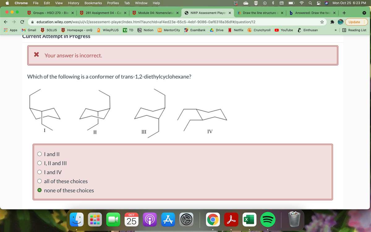 Chrome
File
Edit
View
History
Bookmarks
Profiles
Tab
Window
Help
Mon Oct 25 6:23 PM
Groups
- HSCI 270 - Bler X
281 Assignment 04 - Car x
Module 04: Nomenclatur X
NWP Assessment Player X
Draw the line structure o x b Answered: Draw the two x +
education.wiley.com/was/ui/v2/assessment-player/index.html?launchld=af4ed23e-65c5-4ebf-9086-0af6318a36df#/question/12
Update
Apps
M Gmail
SOLUS
A Homepage - onQ
WileyPLUS
TD TD
N Notion
M MentorCity
ExamBank
Drive
Netflix
Crunchyroll
YouTube E Einthusan
Reading List
>>
Turrent Attempt in Progress
X Your answer is incorrect.
Which of the following is a conformer of trans-1,2-diethylcyclohexane?
II
III
IV
O l and II
O I, II and III
O l and IV
all of these choices
none of these choices
OCT
25
X
of
