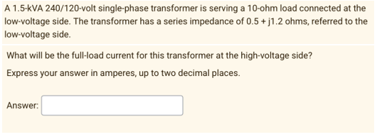 A 1.5-kVA 240/120-volt single-phase transformer is serving a 10-ohm load connected at the
low-voltage side. The transformer has a series impedance of 0.5 + j1.2 ohms, referred to the
low-voltage side.
What will be the full-load current for this transformer at the high-voltage side?
Express your answer in amperes, up to two decimal places.
Answer: